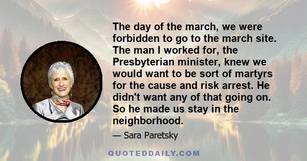 The day of the march, we were forbidden to go to the march site. The man I worked for, the Presbyterian minister, knew we would want to be sort of martyrs for the cause and risk arrest. He didn't want any of that going