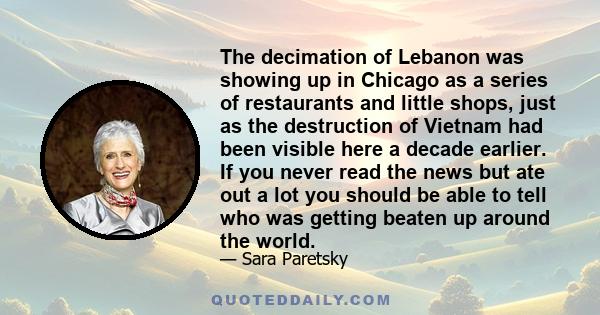 The decimation of Lebanon was showing up in Chicago as a series of restaurants and little shops, just as the destruction of Vietnam had been visible here a decade earlier. If you never read the news but ate out a lot