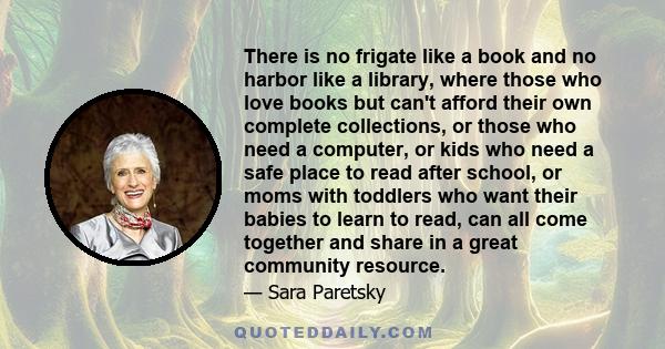 There is no frigate like a book and no harbor like a library, where those who love books but can't afford their own complete collections, or those who need a computer, or kids who need a safe place to read after school, 