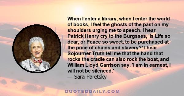 When I enter a library, when I enter the world of books, I feel the ghosts of the past on my shoulders urging me to speech. I hear Patrick Henry cry to the Burgsses, 'Is Life so dear, or Peace so sweet, to be purchased