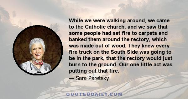 While we were walking around, we came to the Catholic church, and we saw that some people had set fire to carpets and banked them around the rectory, which was made out of wood. They knew every fire truck on the South