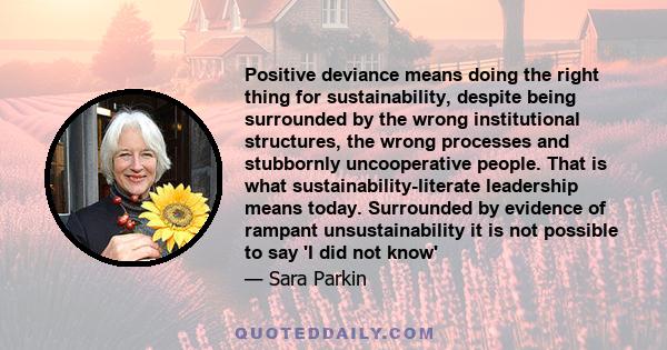 Positive deviance means doing the right thing for sustainability, despite being surrounded by the wrong institutional structures, the wrong processes and stubbornly uncooperative people. That is what