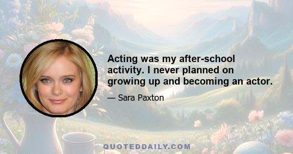 Acting was my after-school activity. I never planned on growing up and becoming an actor.