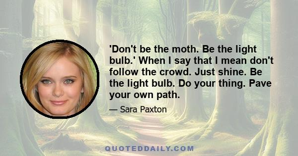 'Don't be the moth. Be the light bulb.' When I say that I mean don't follow the crowd. Just shine. Be the light bulb. Do your thing. Pave your own path.