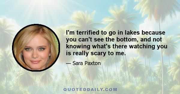 I'm terrified to go in lakes because you can't see the bottom, and not knowing what's there watching you is really scary to me.