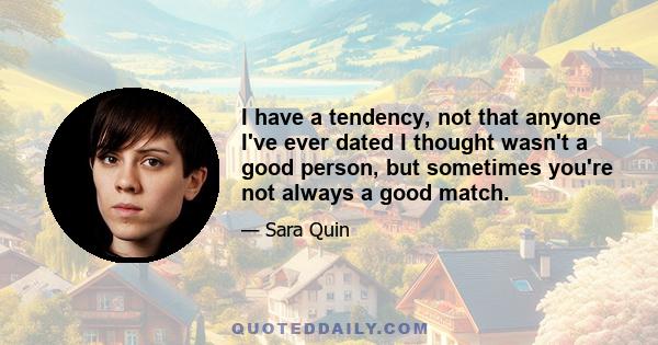 I have a tendency, not that anyone I've ever dated I thought wasn't a good person, but sometimes you're not always a good match.