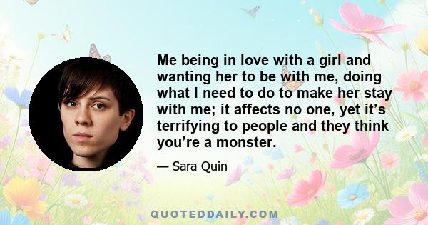 Me being in love with a girl and wanting her to be with me, doing what I need to do to make her stay with me; it affects no one, yet it’s terrifying to people and they think you’re a monster.