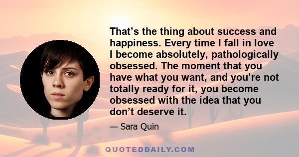 That’s the thing about success and happiness. Every time I fall in love I become absolutely, pathologically obsessed. The moment that you have what you want, and you’re not totally ready for it, you become obsessed with 