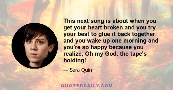 This next song is about when you get your heart broken and you try your best to glue it back together and you wake up one morning and you're so happy because you realize, Oh my God, the tape's holding!