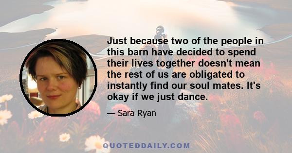 Just because two of the people in this barn have decided to spend their lives together doesn't mean the rest of us are obligated to instantly find our soul mates. It's okay if we just dance.