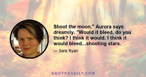 Shoot the moon, Aurora says dreamily. Would it bleed, do you think? I think it would. I think it would bleed...shooting stars.