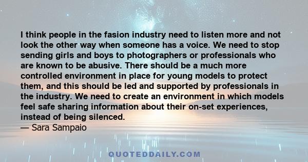 I think people in the fasion industry need to listen more and not look the other way when someone has a voice. We need to stop sending girls and boys to photographers or professionals who are known to be abusive. There