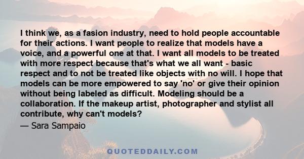 I think we, as a fasion industry, need to hold people accountable for their actions. I want people to realize that models have a voice, and a powerful one at that. I want all models to be treated with more respect