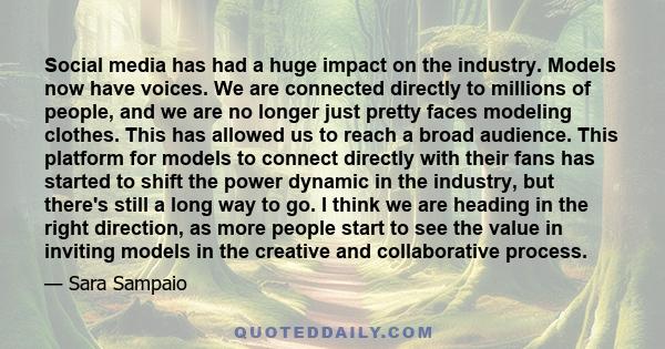 Social media has had a huge impact on the industry. Models now have voices. We are connected directly to millions of people, and we are no longer just pretty faces modeling clothes. This has allowed us to reach a broad