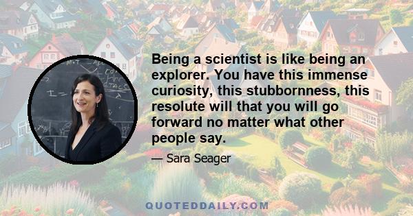 Being a scientist is like being an explorer. You have this immense curiosity, this stubbornness, this resolute will that you will go forward no matter what other people say.