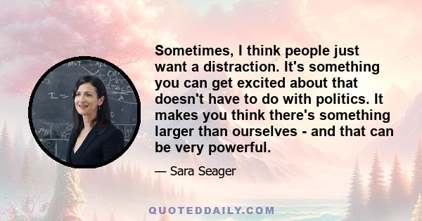 Sometimes, I think people just want a distraction. It's something you can get excited about that doesn't have to do with politics. It makes you think there's something larger than ourselves - and that can be very