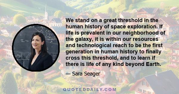 We stand on a great threshold in the human history of space exploration. If life is prevalent in our neighborhood of the galaxy, it is within our resources and technological reach to be the first generation in human