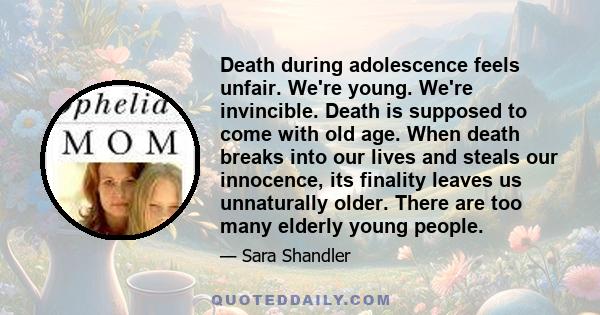 Death during adolescence feels unfair. We're young. We're invincible. Death is supposed to come with old age. When death breaks into our lives and steals our innocence, its finality leaves us unnaturally older. There