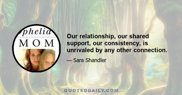 Our relationship, our shared support, our consistency, is unrivaled by any other connection.