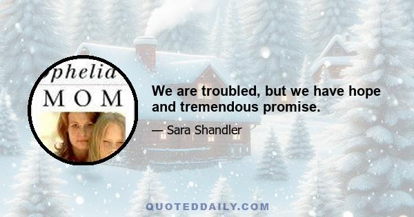 We are troubled, but we have hope and tremendous promise.