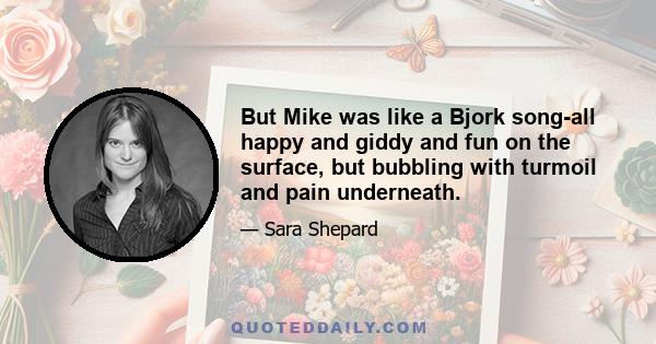 But Mike was like a Bjork song-all happy and giddy and fun on the surface, but bubbling with turmoil and pain underneath.