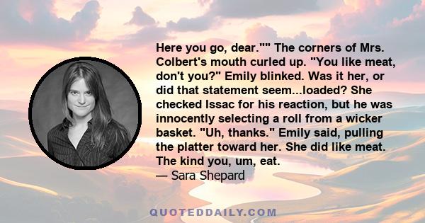 Here you go, dear. The corners of Mrs. Colbert's mouth curled up. You like meat, don't you? Emily blinked. Was it her, or did that statement seem...loaded? She checked Issac for his reaction, but he was innocently