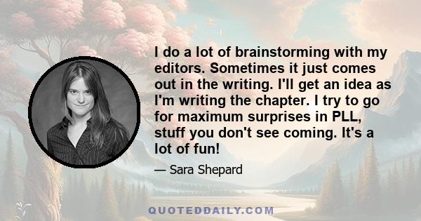 I do a lot of brainstorming with my editors. Sometimes it just comes out in the writing. I'll get an idea as I'm writing the chapter. I try to go for maximum surprises in PLL, stuff you don't see coming. It's a lot of