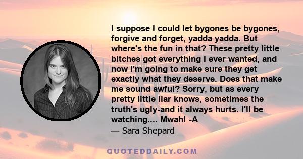 I suppose I could let bygones be bygones, forgive and forget, yadda yadda. But where's the fun in that? These pretty little bitches got everything I ever wanted, and now I'm going to make sure they get exactly what they 