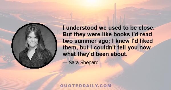 I understood we used to be close. But they were like books i'd read two summer ago; I knew I'd liked them, but I couldn't tell you now what they'd been about.