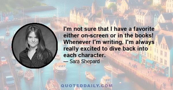 I'm not sure that I have a favorite either on-screen or in the books! Whenever I'm writing, I'm always really excited to dive back into each character.