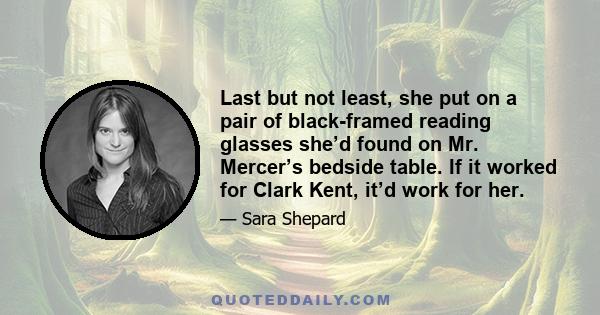 Last but not least, she put on a pair of black-framed reading glasses she’d found on Mr. Mercer’s bedside table. If it worked for Clark Kent, it’d work for her.