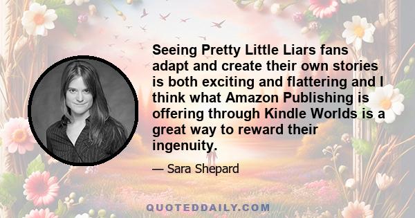 Seeing Pretty Little Liars fans adapt and create their own stories is both exciting and flattering and I think what Amazon Publishing is offering through Kindle Worlds is a great way to reward their ingenuity.