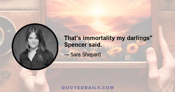 That's immortality my darlings Spencer said.