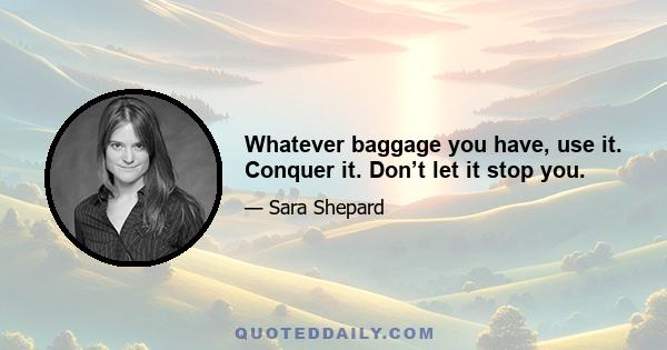 Whatever baggage you have, use it. Conquer it. Don’t let it stop you.