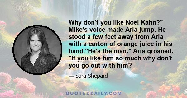 Why don't you like Noel Kahn? Mike's voice made Aria jump. He stood a few feet away from Aria with a carton of orange juice in his hand.He's the man. Aria groaned. If you like him so much why don't you go out with him?