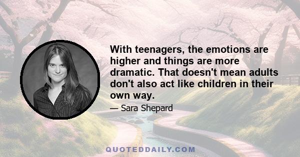 With teenagers, the emotions are higher and things are more dramatic. That doesn't mean adults don't also act like children in their own way.