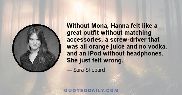 Without Mona, Hanna felt like a great outfit without matching accessories, a screw-driver that was all orange juice and no vodka, and an iPod without headphones. She just felt wrong.