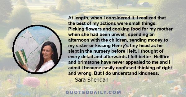 At length, when I considered it, I realized that the best of my actions were small things. Picking flowers and cooking food for my mother when she had been unwell, spending an afternoon with the children, sending money