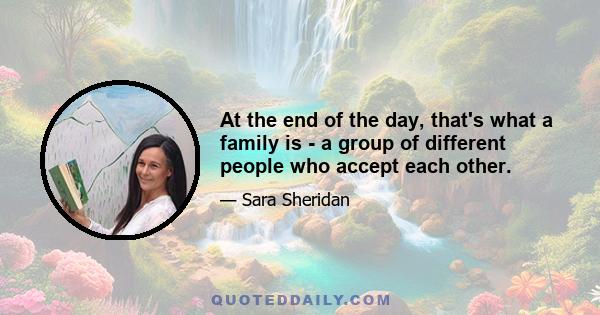 At the end of the day, that's what a family is - a group of different people who accept each other.