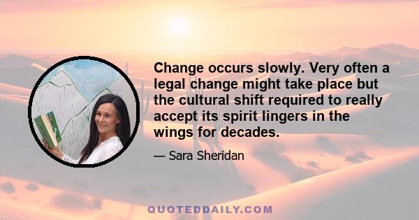 Change occurs slowly. Very often a legal change might take place but the cultural shift required to really accept its spirit lingers in the wings for decades.