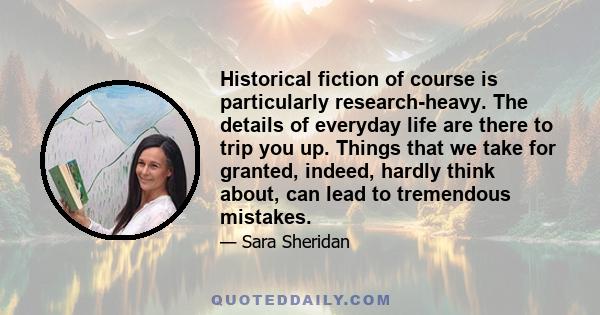 Historical fiction of course is particularly research-heavy. The details of everyday life are there to trip you up. Things that we take for granted, indeed, hardly think about, can lead to tremendous mistakes.