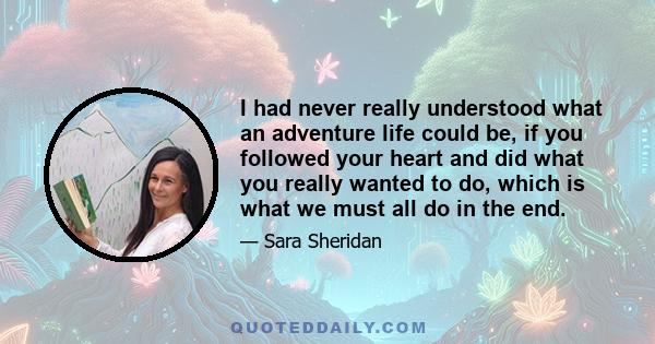 I had never really understood what an adventure life could be, if you followed your heart and did what you really wanted to do, which is what we must all do in the end.