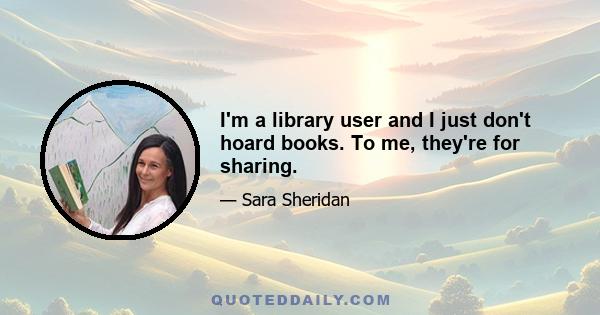 I'm a library user and I just don't hoard books. To me, they're for sharing.