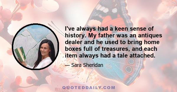 I've always had a keen sense of history. My father was an antiques dealer and he used to bring home boxes full of treasures, and each item always had a tale attached.