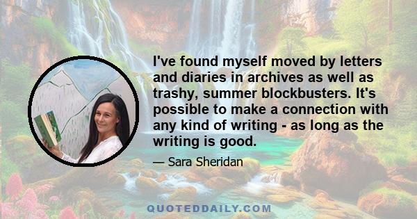 I've found myself moved by letters and diaries in archives as well as trashy, summer blockbusters. It's possible to make a connection with any kind of writing - as long as the writing is good.