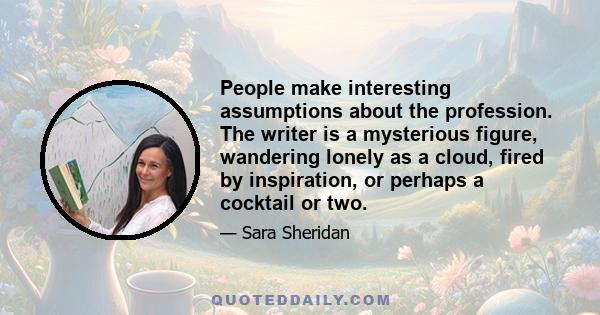 People make interesting assumptions about the profession. The writer is a mysterious figure, wandering lonely as a cloud, fired by inspiration, or perhaps a cocktail or two.