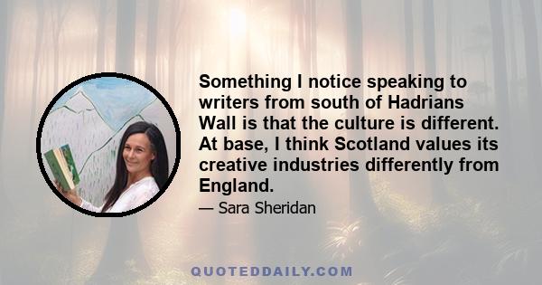 Something I notice speaking to writers from south of Hadrians Wall is that the culture is different. At base, I think Scotland values its creative industries differently from England.