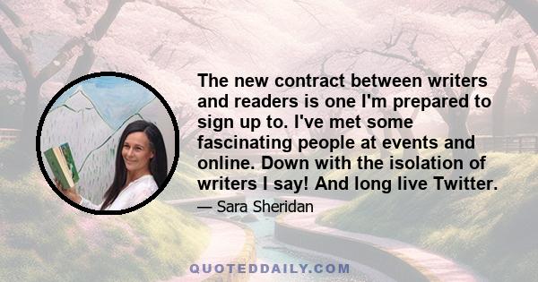 The new contract between writers and readers is one I'm prepared to sign up to. I've met some fascinating people at events and online. Down with the isolation of writers I say! And long live Twitter.