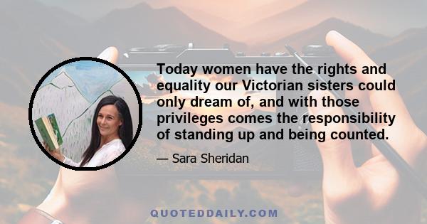 Today women have the rights and equality our Victorian sisters could only dream of, and with those privileges comes the responsibility of standing up and being counted.