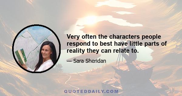 Very often the characters people respond to best have little parts of reality they can relate to.